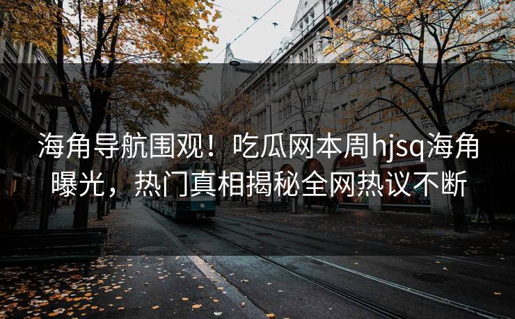 海角导航围观！吃瓜网本周hjsq海角曝光，热门真相揭秘全网热议不断