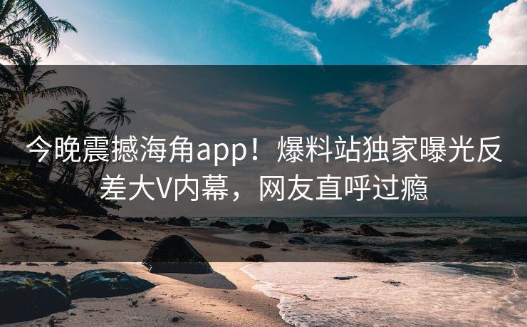 今晚震撼海角app！爆料站独家曝光反差大V内幕，网友直呼过瘾