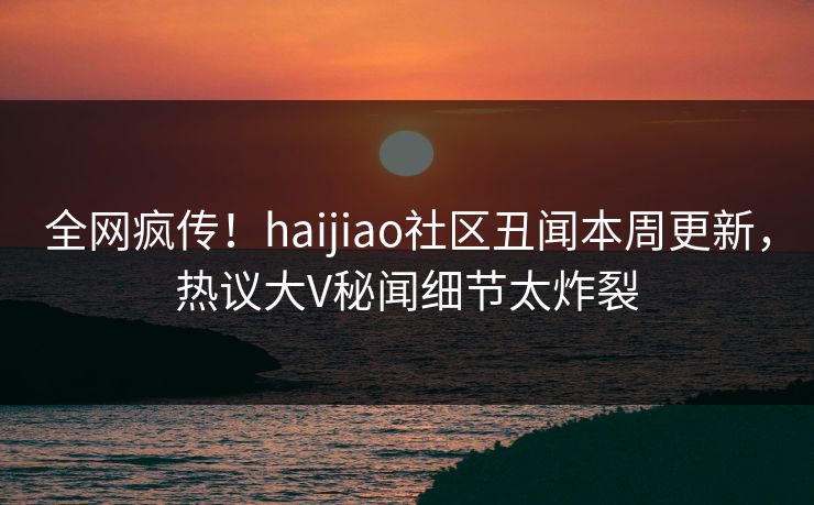 全网疯传！haijiao社区丑闻本周更新，热议大V秘闻细节太炸裂