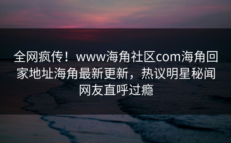 全网疯传！www海角社区com海角回家地址海角最新更新，热议明星秘闻网友直呼过瘾