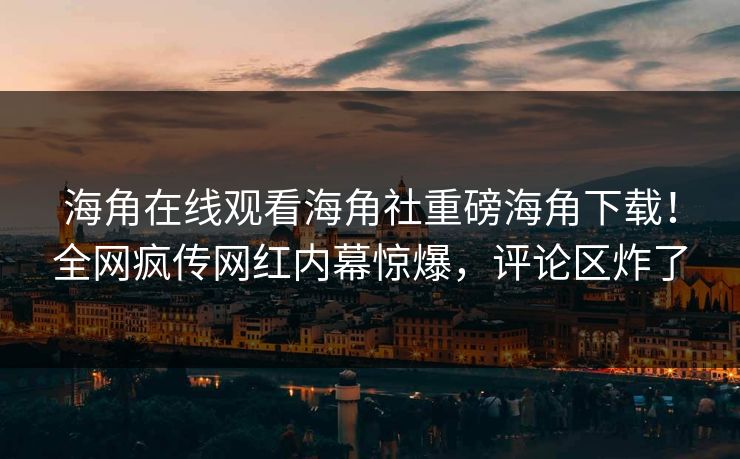 海角在线观看海角社重磅海角下载！全网疯传网红内幕惊爆，评论区炸了