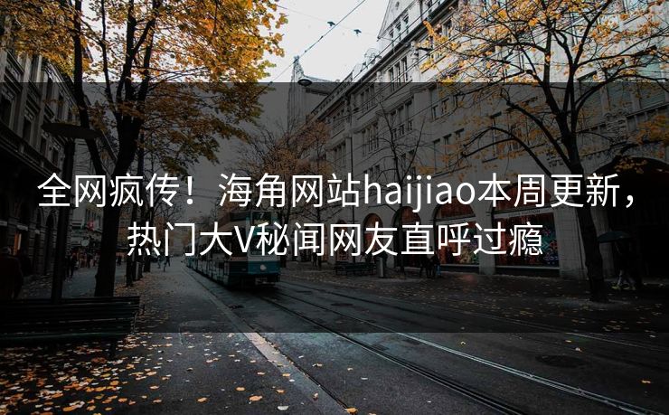 全网疯传！海角网站haijiao本周更新，热门大V秘闻网友直呼过瘾