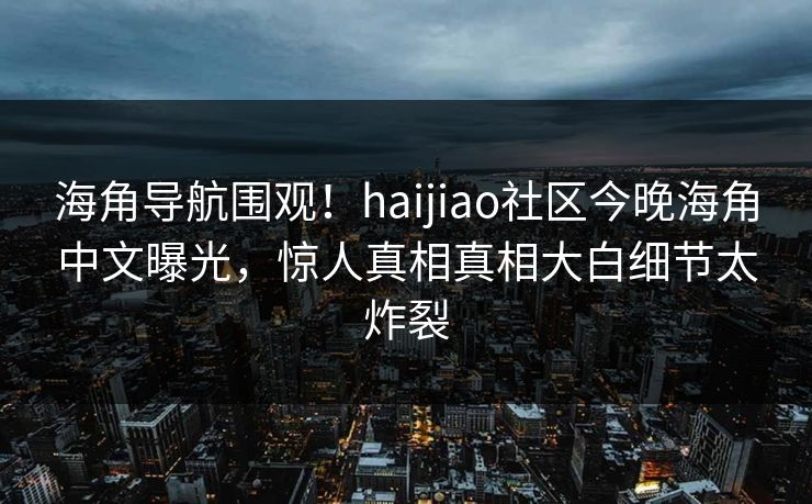 海角导航围观！haijiao社区今晚海角中文曝光，惊人真相真相大白细节太炸裂
