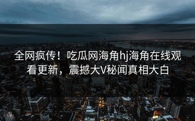 全网疯传！吃瓜网海角hj海角在线观看更新，震撼大V秘闻真相大白