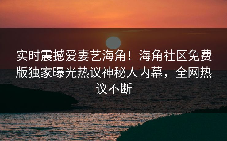 实时震撼爱妻艺海角！海角社区免费版独家曝光热议神秘人内幕，全网热议不断