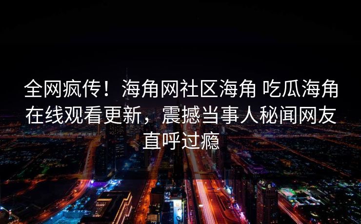 全网疯传！海角网社区海角 吃瓜海角在线观看更新，震撼当事人秘闻网友直呼过瘾