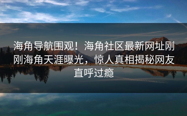 海角导航围观！海角社区最新网址刚刚海角天涯曝光，惊人真相揭秘网友直呼过瘾