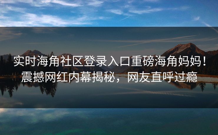 实时海角社区登录入口重磅海角妈妈！震撼网红内幕揭秘，网友直呼过瘾
