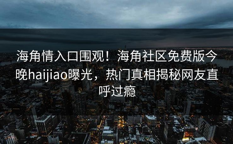 海角情入口围观！海角社区免费版今晚haijiao曝光，热门真相揭秘网友直呼过瘾