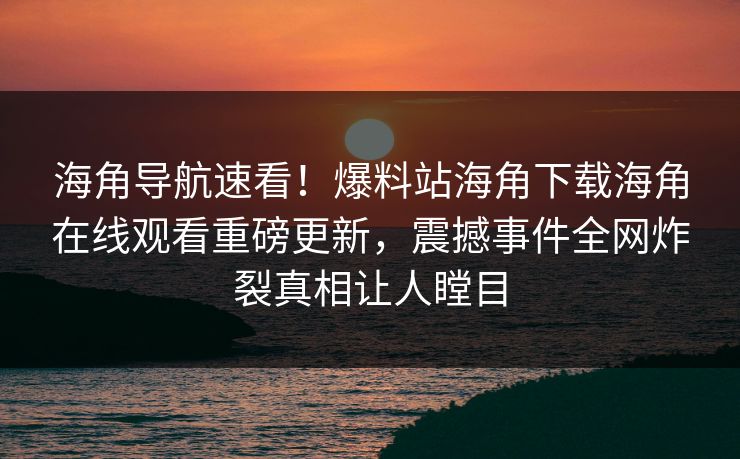 海角导航速看！爆料站海角下载海角在线观看重磅更新，震撼事件全网炸裂真相让人瞠目