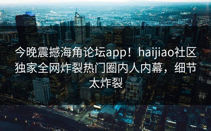 今晚震撼海角论坛app！haijiao社区独家全网炸裂热门圈内人内幕，细节太炸裂