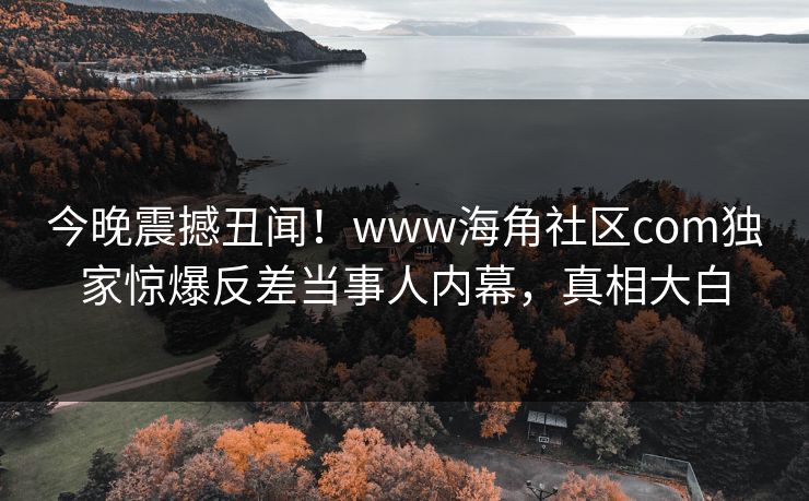 今晚震撼丑闻！www海角社区com独家惊爆反差当事人内幕，真相大白