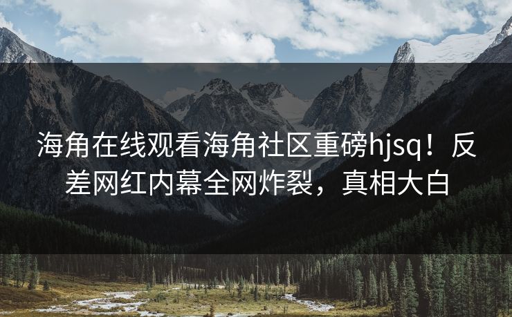 海角在线观看海角社区重磅hjsq！反差网红内幕全网炸裂，真相大白