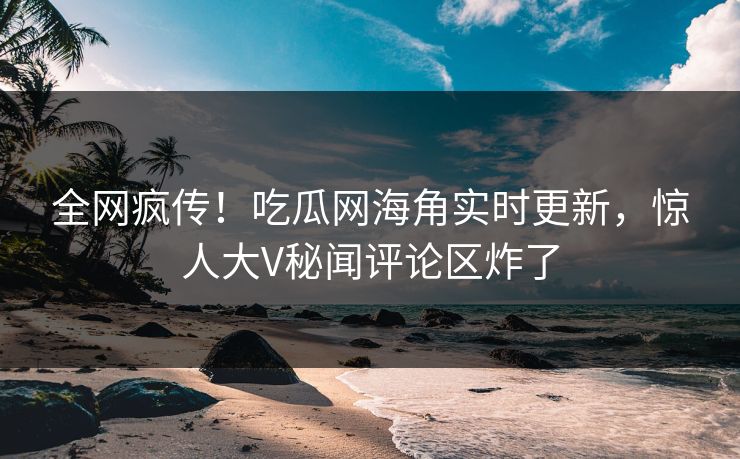 全网疯传！吃瓜网海角实时更新，惊人大V秘闻评论区炸了