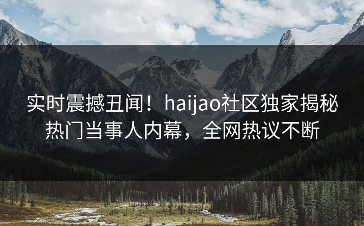 实时震撼丑闻！haijao社区独家揭秘热门当事人内幕，全网热议不断