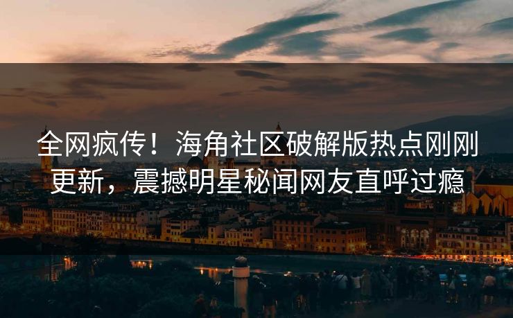 全网疯传！海角社区破解版热点刚刚更新，震撼明星秘闻网友直呼过瘾
