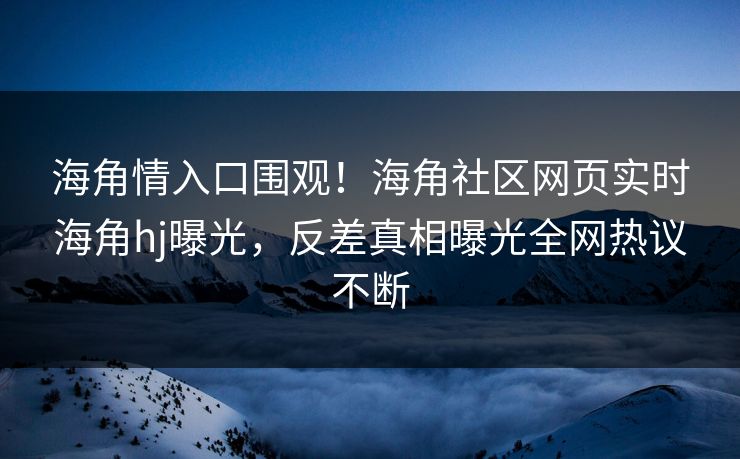 海角情入口围观！海角社区网页实时海角hj曝光，反差真相曝光全网热议不断