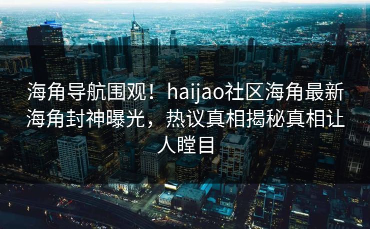 海角导航围观！haijao社区海角最新海角封神曝光，热议真相揭秘真相让人瞠目