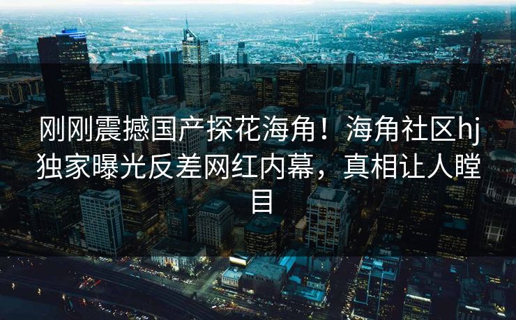 刚刚震撼国产探花海角！海角社区hj独家曝光反差网红内幕，真相让人瞠目
