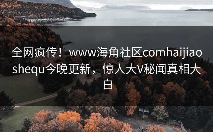 全网疯传！www海角社区comhaijiaoshequ今晚更新，惊人大V秘闻真相大白