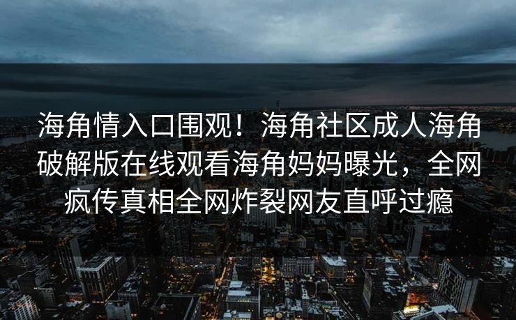 海角情入口围观！海角社区成人海角破解版在线观看海角妈妈曝光，全网疯传真相全网炸裂网友直呼过瘾