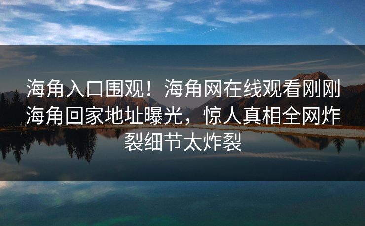 海角入口围观！海角网在线观看刚刚海角回家地址曝光，惊人真相全网炸裂细节太炸裂