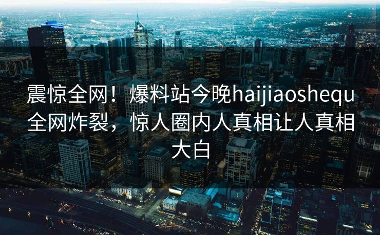 震惊全网！爆料站今晚haijiaoshequ全网炸裂，惊人圈内人真相让人真相大白