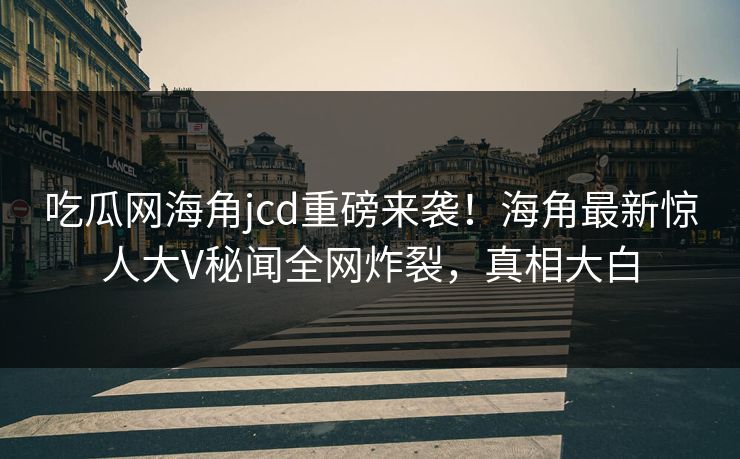 吃瓜网海角jcd重磅来袭！海角最新惊人大V秘闻全网炸裂，真相大白