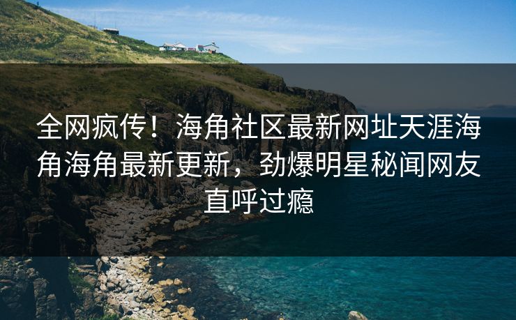 全网疯传！海角社区最新网址天涯海角海角最新更新，劲爆明星秘闻网友直呼过瘾