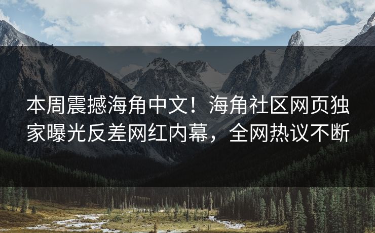 本周震撼海角中文！海角社区网页独家曝光反差网红内幕，全网热议不断