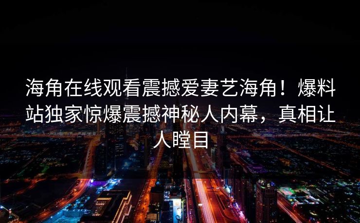 海角在线观看震撼爱妻艺海角！爆料站独家惊爆震撼神秘人内幕，真相让人瞠目