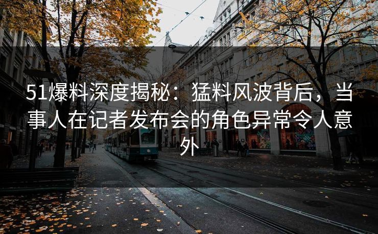 51爆料深度揭秘：猛料风波背后，当事人在记者发布会的角色异常令人意外