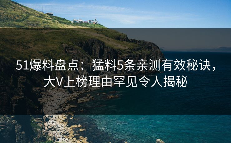51爆料盘点：猛料5条亲测有效秘诀，大V上榜理由罕见令人揭秘