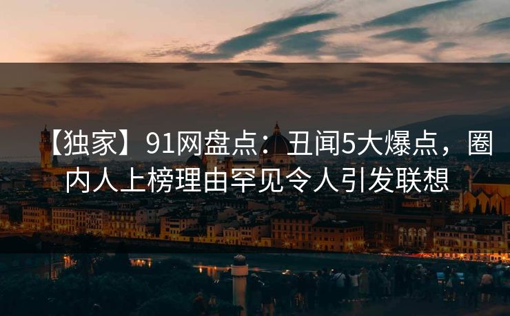 【独家】91网盘点：丑闻5大爆点，圈内人上榜理由罕见令人引发联想
