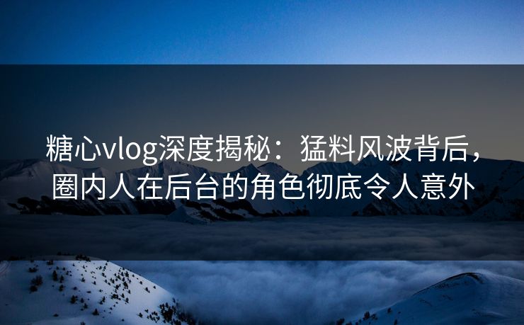 糖心vlog深度揭秘：猛料风波背后，圈内人在后台的角色彻底令人意外