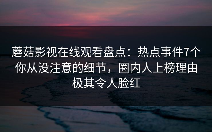 蘑菇影视在线观看盘点：热点事件7个你从没注意的细节，圈内人上榜理由极其令人脸红