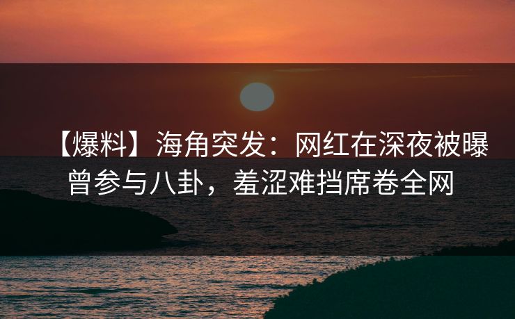 【爆料】海角突发：网红在深夜被曝曾参与八卦，羞涩难挡席卷全网