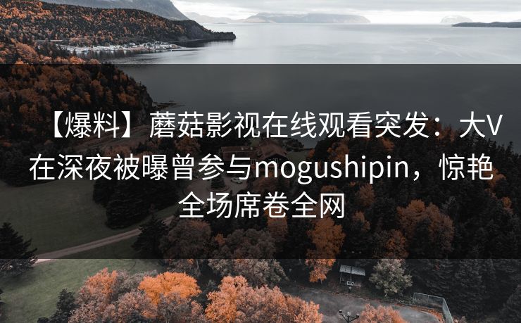 【爆料】蘑菇影视在线观看突发：大V在深夜被曝曾参与mogushipin，惊艳全场席卷全网