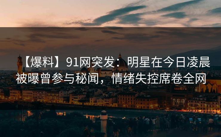 【爆料】91网突发：明星在今日凌晨被曝曾参与秘闻，情绪失控席卷全网