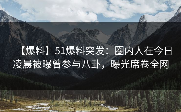 【爆料】51爆料突发：圈内人在今日凌晨被曝曾参与八卦，曝光席卷全网