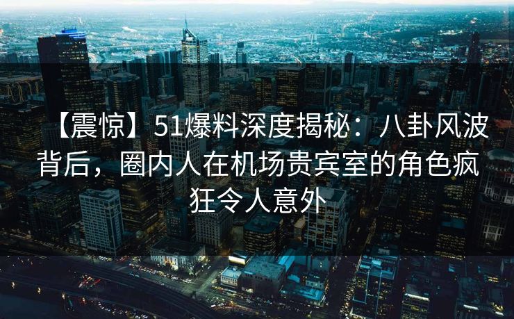 【震惊】51爆料深度揭秘：八卦风波背后，圈内人在机场贵宾室的角色疯狂令人意外