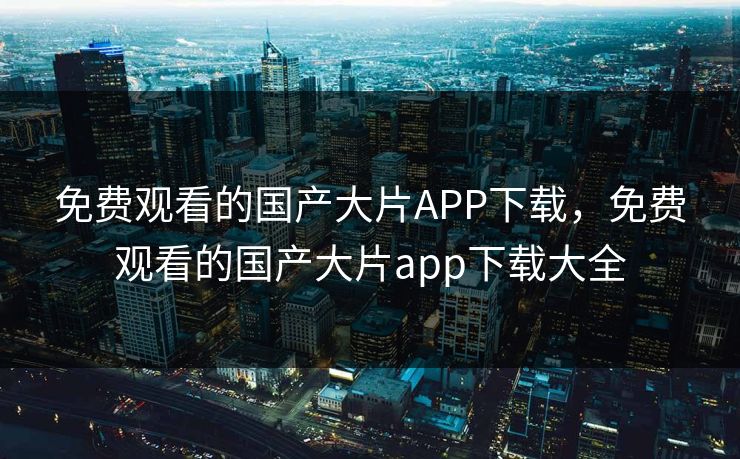 免费观看的国产大片APP下载，免费观看的国产大片app下载大全