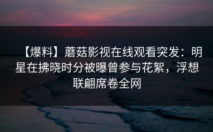 【爆料】蘑菇影视在线观看突发：明星在拂晓时分被曝曾参与花絮，浮想联翩席卷全网