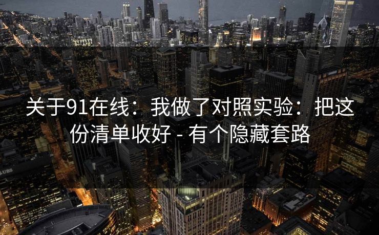 关于91在线：我做了对照实验：把这份清单收好 - 有个隐藏套路