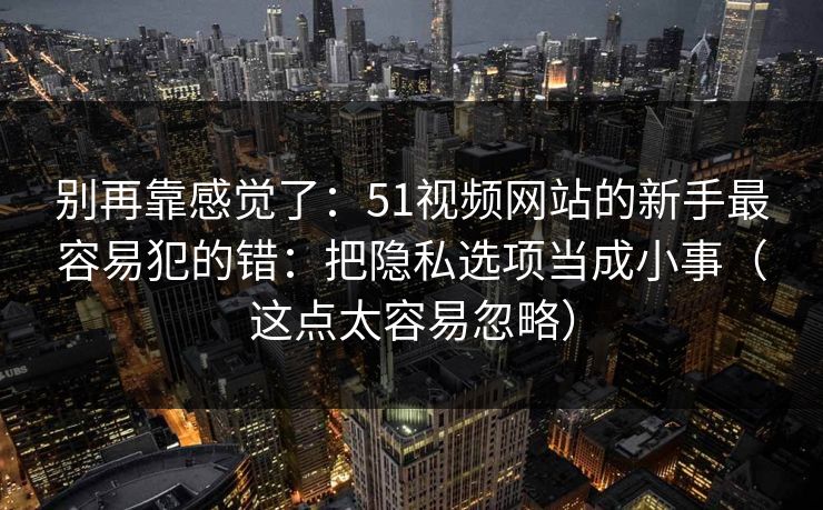 别再靠感觉了：51视频网站的新手最容易犯的错：把隐私选项当成小事（这点太容易忽略）