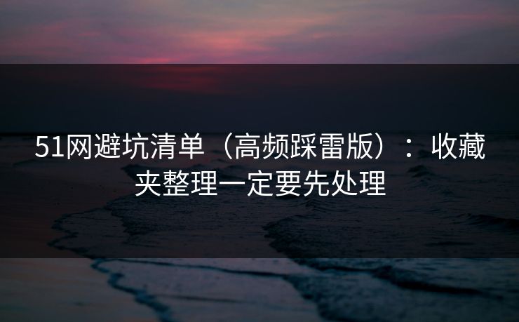 51网避坑清单（高频踩雷版）：收藏夹整理一定要先处理