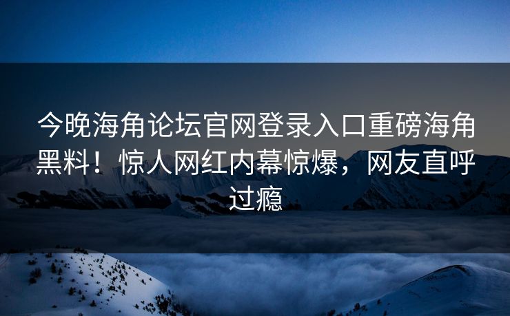 今晚海角论坛官网登录入口重磅海角黑料！惊人网红内幕惊爆，网友直呼过瘾