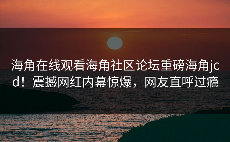 海角在线观看海角社区论坛重磅海角jcd！震撼网红内幕惊爆，网友直呼过瘾
