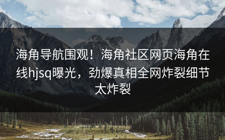 海角导航围观！海角社区网页海角在线hjsq曝光，劲爆真相全网炸裂细节太炸裂