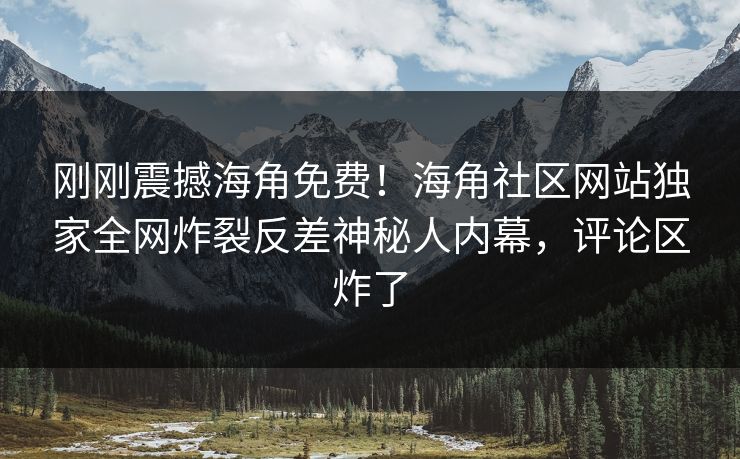 刚刚震撼海角免费！海角社区网站独家全网炸裂反差神秘人内幕，评论区炸了